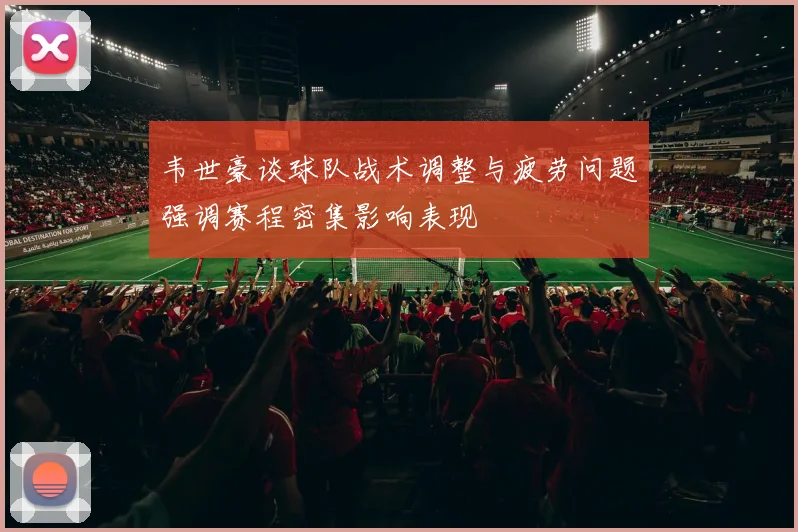韦世豪谈球队战术调整与疲劳问题强调赛程密集影响表现