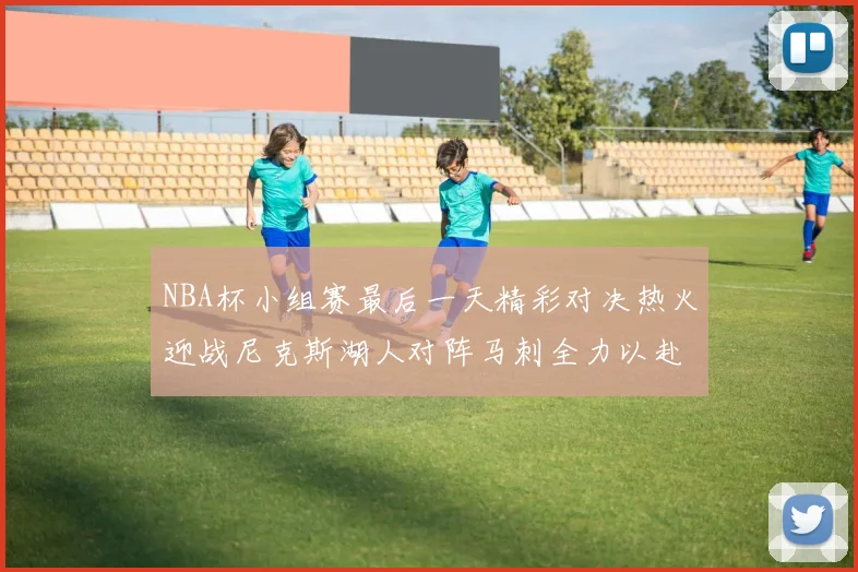 NBA杯小组赛最后一天精彩对决热火迎战尼克斯湖人对阵马刺全力以赴