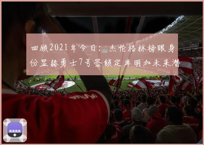 回顾2021年今日：杰伦格林榜眼身份显赫勇士7号签锁定库明加未来潜力