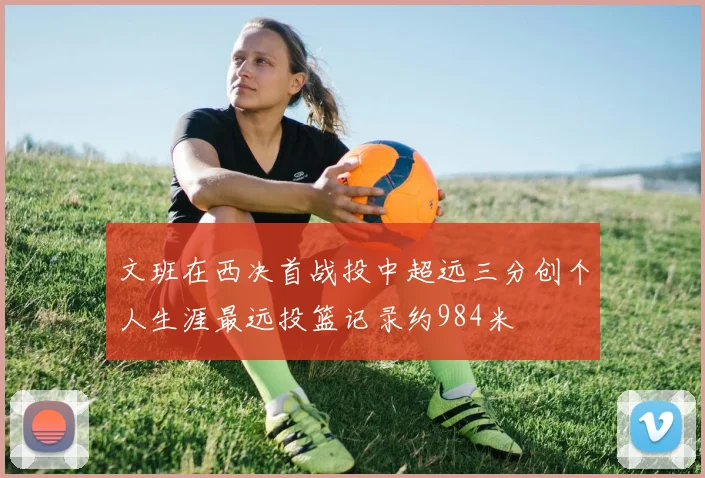 文班在西决首战投中超远三分创个人生涯最远投篮记录约984米