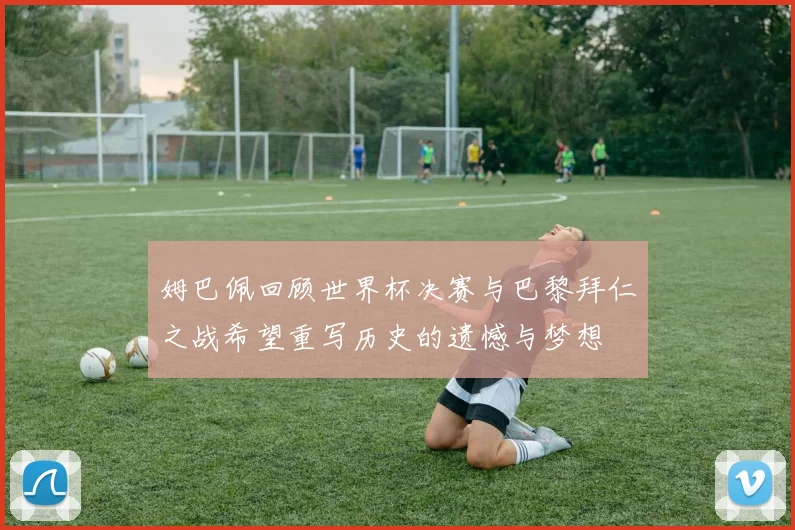姆巴佩回顾世界杯决赛与巴黎拜仁之战希望重写历史的遗憾与梦想