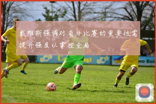 戴维斯强调对南非比赛的重要性需提升强度以掌控全局