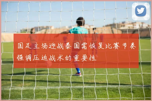国足主场迎战泰国需恢复比赛节奏强调压迫战术的重要性