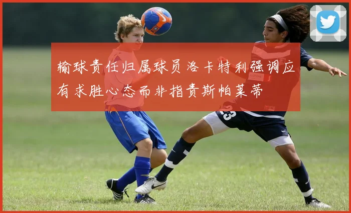 输球责任归属球员洛卡特利强调应有求胜心态而非指责斯帕莱蒂