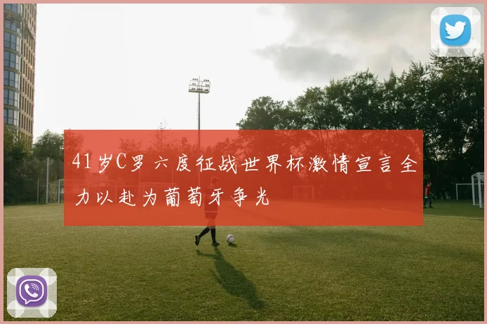 41岁C罗六度征战世界杯激情宣言全力以赴为葡萄牙争光