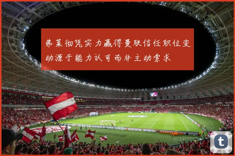 弗莱彻凭实力赢得曼联信任职位变动源于能力认可而非主动索求