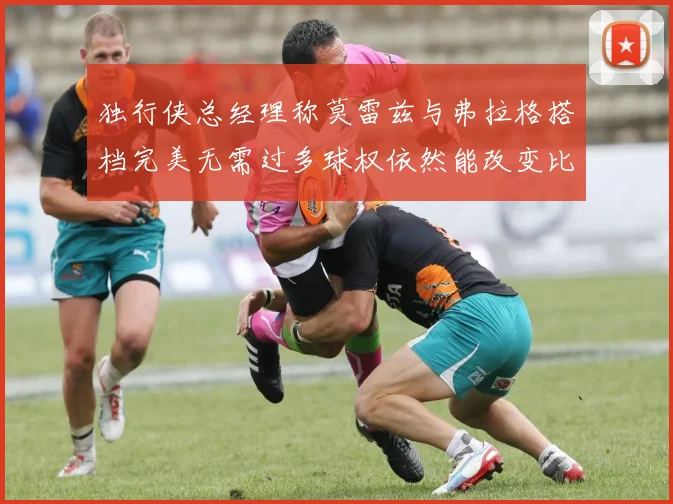 独行侠总经理称莫雷兹与弗拉格搭档完美无需过多球权依然能改变比赛局势