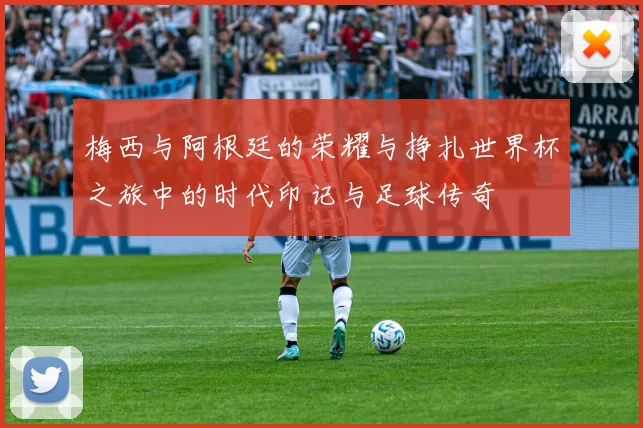 梅西与阿根廷的荣耀与挣扎世界杯之旅中的时代印记与足球传奇