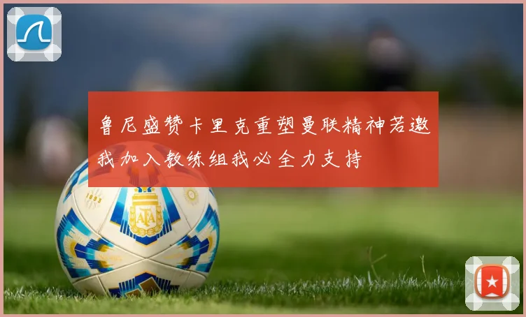 鲁尼盛赞卡里克重塑曼联精神若邀我加入教练组我必全力支持