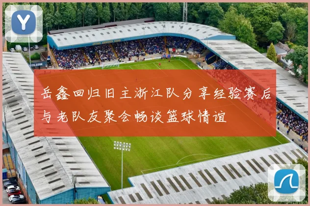 岳鑫回归旧主浙江队分享经验赛后与老队友聚会畅谈篮球情谊