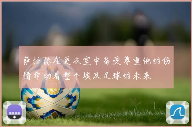 萨拉赫在更衣室中备受尊重他的伤情牵动着整个埃及足球的未来