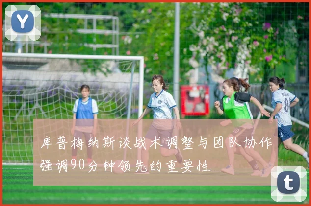 库普梅纳斯谈战术调整与团队协作强调90分钟领先的重要性