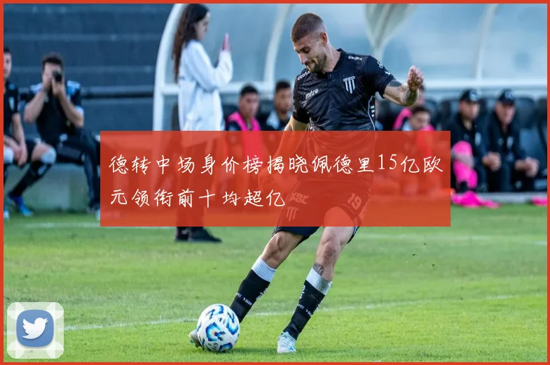 德转中场身价榜揭晓佩德里15亿欧元领衔前十均超亿