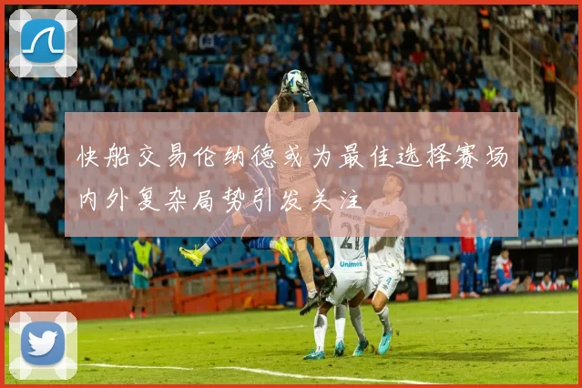 快船交易伦纳德或为最佳选择赛场内外复杂局势引发关注