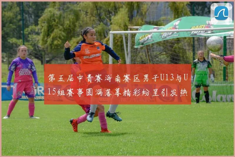 第五届中青赛海南赛区男子U13与U15组赛事圆满落幕精彩纷呈引发热烈反响
