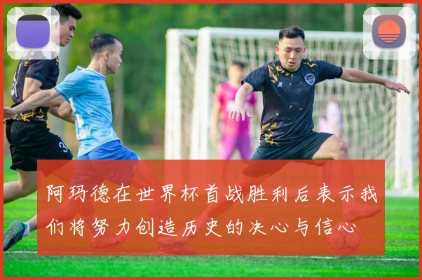 阿玛德在世界杯首战胜利后表示我们将努力创造历史的决心与信心