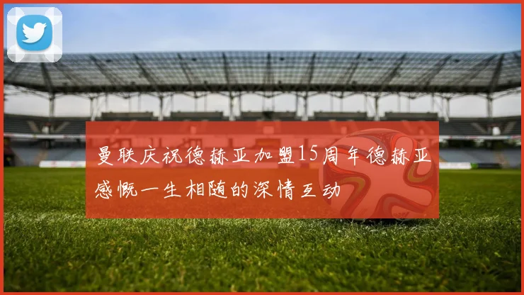 曼联庆祝德赫亚加盟15周年德赫亚感慨一生相随的深情互动