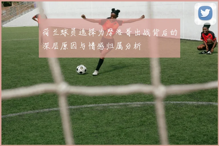 荷兰球员选择为摩洛哥出战背后的深层原因与情感归属分析