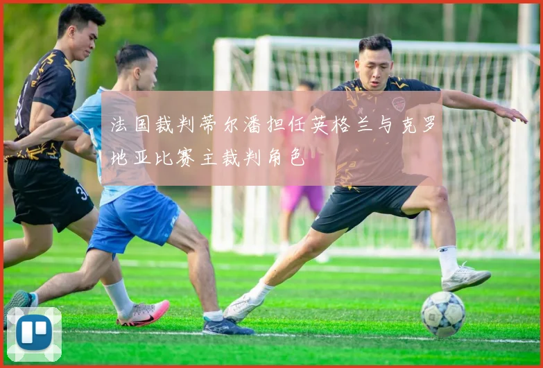 法国裁判蒂尔潘担任英格兰与克罗地亚比赛主裁判角色