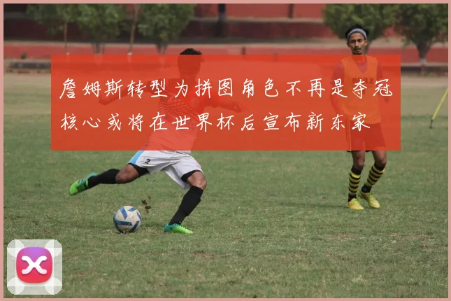 詹姆斯转型为拼图角色不再是夺冠核心或将在世界杯后宣布新东家