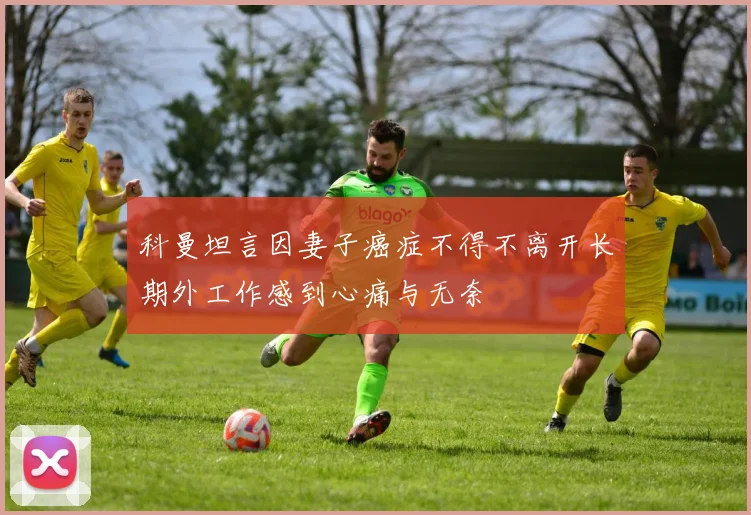 科曼坦言因妻子癌症不得不离开长期外工作感到心痛与无奈