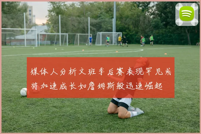 媒体人分析文班季后赛表现罕见或将加速成长如詹姆斯般迅速崛起