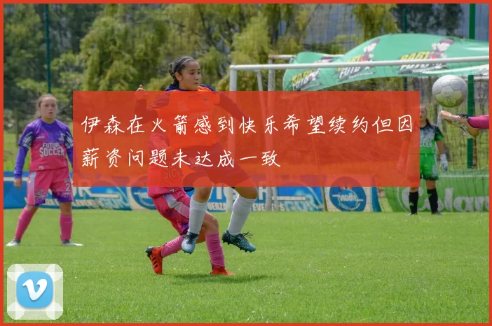 伊森在火箭感到快乐希望续约但因薪资问题未达成一致