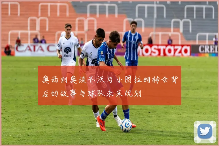 奥西利奥谈齐沃与小图拉姆转会背后的故事与球队未来规划