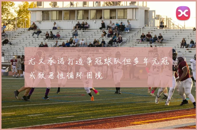 尤文承诺打造争冠球队但多年无冠或致恶性循环困境