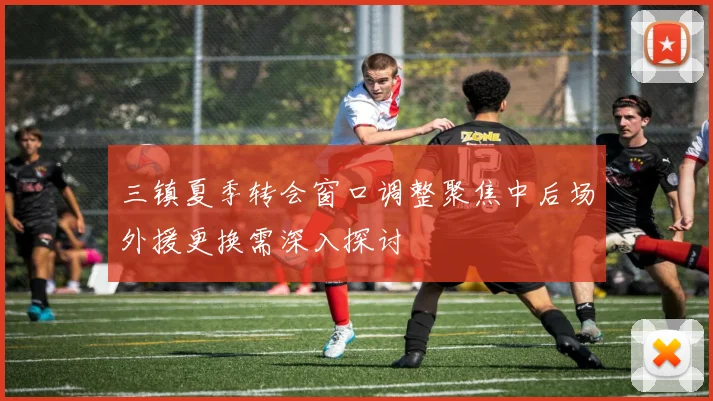 三镇夏季转会窗口调整聚焦中后场外援更换需深入探讨