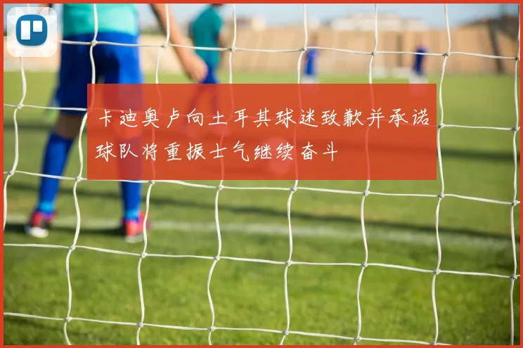 卡迪奥卢向土耳其球迷致歉并承诺球队将重振士气继续奋斗